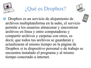 ¿Qué es Dropbox?
  Dropbox es un servicio de alojamiento de
archivos multiplataforma en la nube, el servicio
permite a los usuarios almacenar y sincronizar
archivos en línea y entre computadoras y
compartir archivos y carpetas con otros, es
decir, que todos tus archivos se guardaran y
actualizaran al mismo tiempo en la página de
Dropbox si tu dispositivo personal o de trabajo se
encuentra instalado el programa y al mismo
tiempo conectado a internet.
 