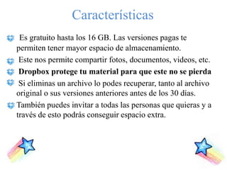 Características
 Es gratuito hasta los 16 GB. Las versiones pagas te
permiten tener mayor espacio de almacenamiento.
 Este nos permite compartir fotos, documentos, videos, etc.
 Dropbox protege tu material para que este no se pierda
 Si eliminas un archivo lo podes recuperar, tanto al archivo
original o sus versiones anteriores antes de los 30 días.
También puedes invitar a todas las personas que quieras y a
través de esto podrás conseguir espacio extra.
 