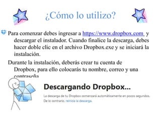 ¿Cómo lo utilizo?
Para comenzar debes ingresar a https://www.dropbox.com y
  descargar el instalador. Cuando finalice la descarga, debes
  hacer doble clic en el archivo Dropbox.exe y se iniciará la
  instalación.
Durante la instalación, deberás crear tu cuenta de
  Dropbox, para ello colocarás tu nombre, correo y una
  contraseña.
 