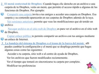 2_ El menú contextual de Dropbox: Cuando hagas clic derecho en un archivo o una
   carpeta de tu Dropbox, verás un menú, que permite el acceso rápido a algunas de las
   funciones de Dropbox. Por ejemplo:
     Compartir una carpeta invita a tus amigos a acceder una carpeta en Dropbox. Esa
   carpeta y su contenido aparecerán en sus carpetas de Dropbox además de la tuya.
     Ver versiones anteriores permite que veas las modificaciones que ah tenido un
   archivo
      Navegar archivo en el sitio web de Dropbox es para ver el archivo en el sitio web
   de Dropbox.
     Copiar enlace público te permite compartir un archivo con tus amigos mediante
   un enlace de Internet.
3_ La bandeja del sistema de Dropbox o el ícono de la barra del menú: allí
   puedes cambiar la configuración y el menú que se despliega permite que hagas
   algunas cosas como las siguientes:
     Acceder a tu carpeta, sitio web o al centro de ayuda de Dropbox.
     Ver los archivos que fueron modificados recientemente.
     Ver el tiempo que tomará en sincronizarse tu carpeta por completo.
     Modificar tus preferencias
 