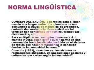 NORMA LINGÜÍSTICA

• CONCEPTUALIZACIÓN.- Son reglas para el buen
  uso de una lengua entre los miembros de una
  comunidad a través de manuales de urbanidad,
  cortesía de convivencia. Pero a nivel social
  también han construido academias, gramáticas,
  diccionarios, etc.
• Para multiplicar en conceptos tenemos a J. J.
  Montes (1995), quien define que: “ norma es una
  convención tradicionalizada, incluida en el sistema
  de reglas que hacen y mantienen la cohesión
  dentro de la comunidad humana.”
• Coseuriu (1981), dice: que es “un sistema de
  realizaciones obligadas, de imposiciones sociales y
  culturales que varían según la comunidad”.
 
