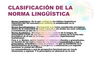 CLASIFICACIÓN DE LA
NORMA LINGÜÍSTICA
•   Norma Lingüística.- Es la que configuran los hábitos lingüísticos
    impuestos por las convenciones simbólicas establecidas en la
    comunidad.
•   Norma Sociolingüística.- Corresponde a la forma considerada prestigiosa
    dentro de la comunidad de habla específica sin olvidar los usos culturales
    y económicos ya que es un evento colectivo.
•   Norma Académica.- Corresponde al uso correcto de la lengua. Es
    prescriptita y fruto de una institucionalización expresa de la forma más
    prestigiosa en el uso de la lengua. La selección explícitamente
    institucional.
•   Para J. J. Montes, existe también los criterios culturales y gramaticales,
    en función de los cuales habla de una norma consuetudinaria o real y
    prescriptiva, entendiendo como la primera “la que se manifiesta en el
    funcionamiento de la lengua como patrón comunicación y la segunda
    mantener la unidad del idioma.
•   La consuetudinaria o real de perspectiva funcional que es: Local,
    situacional, y regional. Y la prescriptiva es abstracto en lo oral.
 