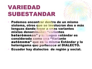 VARIEDAD
SUBESTANDAR
• Podemos encontrar dentro de un mismo
  sistema, otros que se involucran dos o más
  lenguas dando lugar a unas variantes
  mixtas denominadas “variantes
  heterómonas” y la lengua estándar es
  considerada como una “Variante
  autónoma” que es la misma Estándar y la
  heterógama que pertenece al DIALECTO.
• Ecuador hay dialectos de región y social.
 