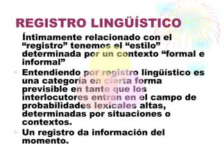 REGISTRO LINGÜÍSTICO
  Íntimamente relacionado con el
  “registro” tenemos el “estilo”
  determinada por un contexto “formal e
  informal”
• Entendiendo por registro lingüístico es
  una categoría en cierta forma
  previsible en tanto que los
  interlocutores entran en el campo de
  probabilidades lexicales altas,
  determinadas por situaciones o
  contextos.
• Un registro da información del
  momento.
 