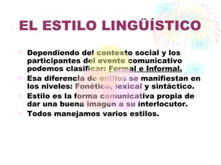EL ESTILO LINGÜÍSTICO
• Dependiendo del contexto social y los
  participantes del evento comunicativo
  podemos clasificar: Formal e Informal.
• Esa diferencia de estilos se manifiestan en
  los niveles: Fonético, lexical y sintáctico.
• Estilo es la forma comunicativa propia de
  dar una buena imagen a su interlocutor.
• Todos manejamos varios estilos.
 