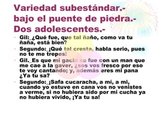 Variedad subestándar.-
bajo el puente de piedra.-
Dos adolescentes.-
• Gil:_¿Qué fue, que tal ñaño, como va tu
  ñaña, está bien?
• Segundo:_¡Qué tal cresta, habla serio, pues
  no te me trepes!
• Gil._Es que mi gachí se fue con un man que
  me cae a la gaver, ¿sos vos fresco por eso
  te voy cantando; y, además eres mi pana
  ¿Ya tu sa?
• Segundo:_¡Safa cucaracha, a mí, a mi,
  cuando yo estuve en cana vos no venistes
  a verme, si no hubiera sido por mi cucha ya
  no hubiera vivido, ¡Ya tu sa!
 
