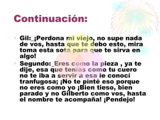 Continuación:
• Gil:_¡Perdona mi viejo, no supe nada
  de vos, hasta que te debo esto, mira
  toma esta sota para que te sirva en
  algo!
• Segundo:_Eres como la pieza , ya te
  dije, esa que tenías como tu cuero
  no te iba a servir a esa le conocí
  tranfugosa; ¡No te pinté eso porque
  no eres como yo ¡Bien tieso, bien
  parado y no Gilberto como vos, hasta
  el nombre te acompaña! ¡Pendejo!
 