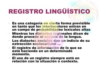 REGISTRO LINGÜÍSTICO
• Es una categoría en cierta forma previsible
  en tanto que los interlocutores entran en
  un campo de probabilidades lexicales altas
• Mientras los dialectos regionales dicen de
  donde procede el usuario de la lengua.
• Los dialectos sociales dan un indicio de su
  extracción sociocultural …
• El registro da información de lo que se
  está haciendo en un determinado
  momento.
• El uso de un registro siempre está en
  relación con la situación o contexto.
 