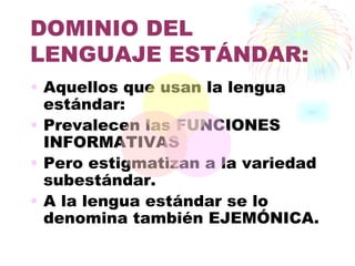 DOMINIO DEL
LENGUAJE ESTÁNDAR:
• Aquellos que usan la lengua
  estándar:
• Prevalecen las FUNCIONES
  INFORMATIVAS
• Pero estigmatizan a la variedad
  subestándar.
• A la lengua estándar se lo
  denomina también EJEMÓNICA.
 