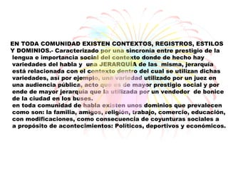 EN TODA COMUNIDAD EXISTEN CONTEXTOS, REGISTROS, ESTILOS
Y DOMINIOS.- Caracterizado por una sincronía entre prestigio de la
lengua e importancia social del contexto donde de hecho hay
variedades del habla y una JERARQUÍA de las misma, jerarquía
está relacionada con el contexto dentro del cual se utilizan dichas
variedades, así por ejemplo, una variedad utilizado por un juez en
una audiencia pública, acto que es de mayor prestigio social y por
ende de mayor jerarquía que la utilizada por un vendedor de bonice
de la ciudad en los buses.
en toda comunidad de habla existen unos dominios que prevalecen
como son: la familia, amigos, religión, trabajo, comercio, educación,
con modificaciones, como consecuencia de coyunturas sociales a
a propósito de acontecimientos: Políticos, deportivos y económicos.
 