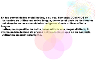 En las comunidades multilingües, a su vez, hay unos DOMINIOS en
 los cuales se utiliza una única lengua, como es el caso de los rituales
 del shamán en las comunidades indígenas donde utilizan sólo la
lengua
 nativa, no es posible en estos casos utilizar una lengua distinta; lo
mismo podría decirse de grupos delincuenciales que en su contexto
 utilizarían su argot solamente.
 