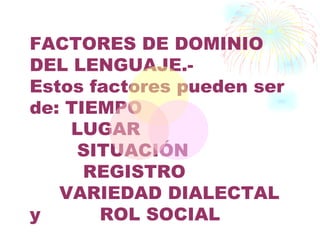 FACTORES DE DOMINIO
DEL LENGUAJE.-
Estos factores pueden ser
de: TIEMPO
    LUGAR
     SITUACIÓN
      REGISTRO
   VARIEDAD DIALECTAL
y      ROL SOCIAL
 