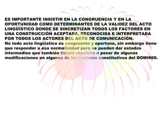 ES IMPORTANTE INSISTIR EN LA CONGRUENCIA Y EN LA
OPORTUNIDAD COMO DETERMINANTES DE LA VALIDEZ DEL ACTO
LINGÜÍSTICO DONDE SE SINCRETIZAN TODOS LOS FACTORES EN
UNA CONSTRUCCIÓN ACEPTADA, RECONOCIDA E INTERPRETADA
POR TODOS LOS ACTORES DEL ACTO DE COMUNICACIÓN.
No todo acto lingüístico es congruente y oportuno, sin embargo tiene
que responder a esa normatividad pero se pueden dar estados
intermedios que también tienen requisito a pesar de algunas
modificaciones en algunos de los factores constitutivos del DOMINIO.
 