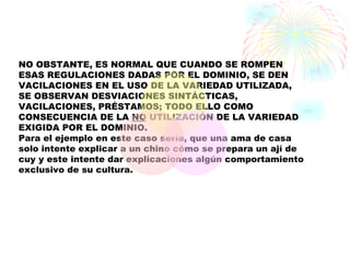 NO OBSTANTE, ES NORMAL QUE CUANDO SE ROMPEN
ESAS REGULACIONES DADAS POR EL DOMINIO, SE DEN
VACILACIONES EN EL USO DE LA VARIEDAD UTILIZADA,
SE OBSERVAN DESVIACIONES SINTÁCTICAS,
VACILACIONES, PRÉSTAMOS; TODO ELLO COMO
CONSECUENCIA DE LA NO UTILIZACIÓN DE LA VARIEDAD
EXIGIDA POR EL DOMINIO.
Para el ejemplo en este caso sería, que una ama de casa
solo intente explicar a un chino cómo se prepara un ají de
cuy y este intente dar explicaciones algún comportamiento
exclusivo de su cultura.
 