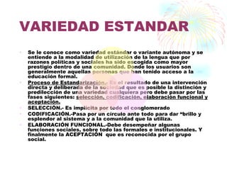 VARIEDAD ESTANDAR
•   Se le conoce como variedad estándar o variante autónoma y se
    entiende a la modalidad de utilización de la lengua que por
    razones políticas y sociales ha sido escogida como mayor
    prestigio dentro de una comunidad. Donde los usuarios son
    generalmente aquellas personas que han tenido acceso a la
    educación formal.
•   Proceso de Estandarización.- Es el resultado de una intervención
    directa y deliberada de la sociedad que es posible la distinción y
    predilección de una variedad cualquiera pero debe pasar por las
    fases siguientes: selección, codificación, elaboración funcional y
    aceptación.
•   SELECCIÓN.- Es implícita por todo el conglomerado
•   CODIFICACIÓN.-Pasa por un círculo ante todo para dar “brillo y
    esplendor al sistema y a la comunidad que la utiliza.
•   ELABORACIÓN FUNCIONAL.-Debe desempeñar algunas
    funciones sociales, sobre todo las formales e institucionales. Y
    finalmente la ACEPTACIÓN que es reconocida por el grupo
    social.
 