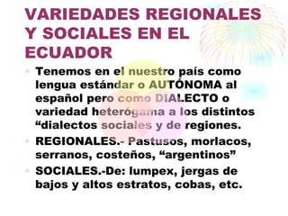 VARIEDADES REGIONALES
Y SOCIALES EN EL
ECUADOR
• Tenemos en el nuestro país como
  lengua estándar o AUTÓNOMA al
  español pero como DIALECTO o
  variedad heterógama a los distintos
  “dialectos sociales y de regiones.
• REGIONALES.- Pastusos, morlacos,
  serranos, costeños, “argentinos”
• SOCIALES.-De: lumpex, jergas de
  bajos y altos estratos, cobas, etc.
 