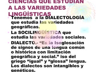 CIENCIAS QUE ESTUDIAN
A LAS VARIEDADES
LINGÜÍSTICAS
• Tenemos a la DIALECTOLOGÍA
  que estudia las variedades
  geográficas.
• La SOCILINGÜÍSTICA que
  estudia las variedades sociales.
• DIALECTO.- “Es la Isoglosación
  de signos de una lengua común
  o histórica con limitación
  geográfica y social.” iso del
  griego “igual” y “glossa” lengua.
  Los dialectos son intangibles y
  genéticos.
 