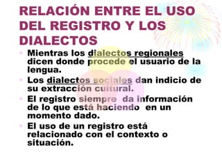 RELACIÓN ENTRE EL USO
DEL REGISTRO Y LOS
DIALECTOS
• Mientras los dialectos regionales
  dicen donde procede el usuario de la
  lengua.
• Los dialectos sociales dan indicio de
  su extracción cultural.
• El registro siempre da información
  de lo que está haciendo en un
  momento dado.
• El uso de un registro está
  relacionado con el contexto o
  situación.
 