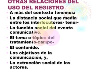OTRAS RELACIONES DEL
USO DEL REGISTRO
• A más del contexto tenemos:
• La distancia social que media
  entre los interlocutores- tenor-
• La función social del evento
  comunicativo.
• El tema o tópico del
  tratamiento-campo-
• El contenido.
• Los objetivos de la
  comunicación, y,
• La extracción social de los
  actores.
 
