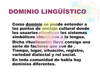 DOMINIO LINGÜÍSTICO
• Como dominio se puede entender a
  los puntos de anclaje cultural donde
  los usuarios ritualizan los sistemas
  simbólicos vinculados a la lengua.
• Dicha ritualización lleva consigo una
  serie de factores que son de .
  Tiempo, lugar, situación, registro,
  variedad dialectal y rol social.
• En toda comunidad de habla hay
  dominios diferentes.
 