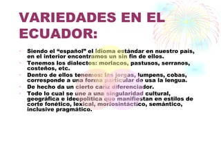 VARIEDADES EN EL
ECUADOR:
•   Siendo el “español” el idioma estándar en nuestro país,
    en el interior encontramos un sin fin de ellos.
•   Tenemos los dialectos: morlacos, pastusos, serranos,
    costeños, etc.
•   Dentro de ellos tenemos: las jergas, lumpens, cobas,
    corresponde a una forma particular de usa la lengua.
•   De hecho da un cierto cariz diferenciador.
•   Todo lo cual se une a una singularidad cultural,
    geográfica e ideopolítica que manifiestan en estilos de
    corte fonético, lexical, morfosintáctico, semántico,
    inclusive pragmático.
 