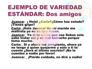 EJEMPLO DE VARIEDAD
ESTÁNDAR: Dos amigos
• Juanca: _¡ Hola! ¿Carla?¿Cómo haz estado?
  ¡Tienes gripe?
• Carla:_¡Hola Juanca! No mi marido me
  maltrata yo no se que hacer.
• Juanca:_ Yo si te conté que ese Sebas solo
  sabe tratar así y es mal borracho porque
  toma mucho.
• Carla:_ Si y ahora me arrepiento, ahora ya
  no tengo a quien quejarme y solo a ti te
  cuento ¿Será el último secreto? ¡No le
  cuentes a nadie por favor!
• Juanca: _ ¡Pierde cuidado, no diré a nadie!
 
