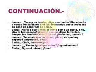 CONTINUACIÓN.-
•   Juanca: _Yo soy un tumbe, ¡digo una tumba! Disculparás
    a veces me salen los chistes desabridos que a veces me
    da gana de poner sal de limón.
•   Carla:_ Así veo que tienes el gusto como un susto. Y tú,
    ¿No te haz casado? ¡Espero que me digas la verdad,
    aunque los hombres nunca dicen! ¿No es así, Juanca?
•   Juanca:_Tú sabes que no es así, ¡Ha sí, es que hoy
    expongo Lingüística, chao!
•   Carla:_ ¡Chao, llámame!¿Sí?
•   Juanca:_¿ Tienes igual que antes?¡Digo el número!
•   Carla:_ Sí, es el mismo, ¡Chao!
 