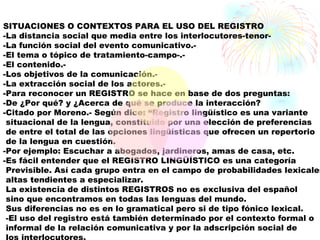 SITUACIONES O CONTEXTOS PARA EL USO DEL REGISTRO
-La distancia social que media entre los interlocutores-tenor-
-La función social del evento comunicativo.-
-El tema o tópico de tratamiento-campo-.-
-El contenido.-
-Los objetivos de la comunicación.-
-La extracción social de los actores.-
-Para reconocer un REGISTRO se hace en base de dos preguntas:
-De ¿Por qué? y ¿Acerca de qué se produce la interacción?
-Citado por Moreno.- Según dice: “Registro lingüístico es una variante
 situacional de la lengua, constituido por una elección de preferencias
 de entre el total de las opciones lingüísticas que ofrecen un repertorio
 de la lengua en cuestión.
-Por ejemplo: Escuchar a abogados, jardineros, amas de casa, etc.
-Es fácil entender que el REGISTRO LINGÜÍSTICO es una categoría
 Previsible. Así cada grupo entra en el campo de probabilidades lexicales
 altas tendientes a especializar.
 La existencia de distintos REGISTROS no es exclusiva del español
 sino que encontramos en todas las lenguas del mundo.
 Sus diferencias no es en lo gramatical pero si de tipo fónico lexical.
 -El uso del registro está también determinado por el contexto formal o
 informal de la relación comunicativa y por la adscripción social de
 