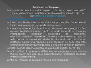 Funciones del lenguaje
Este modelo le parecía muy incompleto a Jakobson, quien caracterizó
      mejor las funciones de Bühler y añadió otras tres sobre los ejes de
                       los factores de la comunicación:
Función apelativa o conativa
Se llama conativa de latín "conatus" (inicio), porque el emisor espera el
    inicio de una reacción por parte del receptor.
Se centra en el receptor. Es la función de mandato y pregunta. Sus
    recursos lingüísticos son los vocativos, modo imperativo, oraciones
    interrogativas,      utilización    deliberada      de      elementos
    afectivos, adjetivos valorativos, términos connotativos y toda la
    serie de recursos retóricos. Mediante el uso de esta función se
    pretende causar una reacción en el receptor. Es decir con esta
    función se pretende que haga algo o que deje de hacer. Ejemplos:
Ejemplo: cuando decimos «¡Cállate!» o «Abre la puerta, por favor.»
Ejemplo: «¡Cierra la puerta!» - «Observen las imágenes y respondan.»
    Puede ocurrir que una frase aparentemente referencial esconda
    una función apelativa.
Dentro del mensaje se invita al oyente a que haga algo.
 