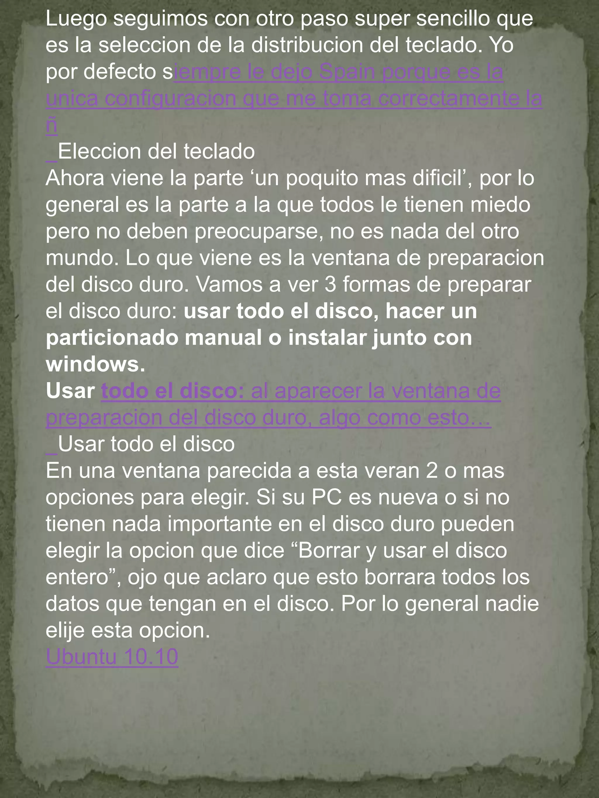 Luego seguimos con otro paso super sencillo que
es la seleccion de la distribucion del teclado. Yo
por defecto siempre le dejo Spain porque es la
unica configuracion que me toma correctamente la
ñ
  Eleccion del teclado
Ahora viene la parte „un poquito mas dificil‟, por lo
general es la parte a la que todos le tienen miedo
pero no deben preocuparse, no es nada del otro
mundo. Lo que viene es la ventana de preparacion
del disco duro. Vamos a ver 3 formas de preparar
el disco duro: usar todo el disco, hacer un
particionado manual o instalar junto con
windows.
Usar todo el disco: al aparecer la ventana de
preparacion del disco duro, algo como esto…
  Usar todo el disco
En una ventana parecida a esta veran 2 o mas
opciones para elegir. Si su PC es nueva o si no
tienen nada importante en el disco duro pueden
elegir la opcion que dice “Borrar y usar el disco
entero”, ojo que aclaro que esto borrara todos los
datos que tengan en el disco. Por lo general nadie
elije esta opcion.
Ubuntu 10.10
 