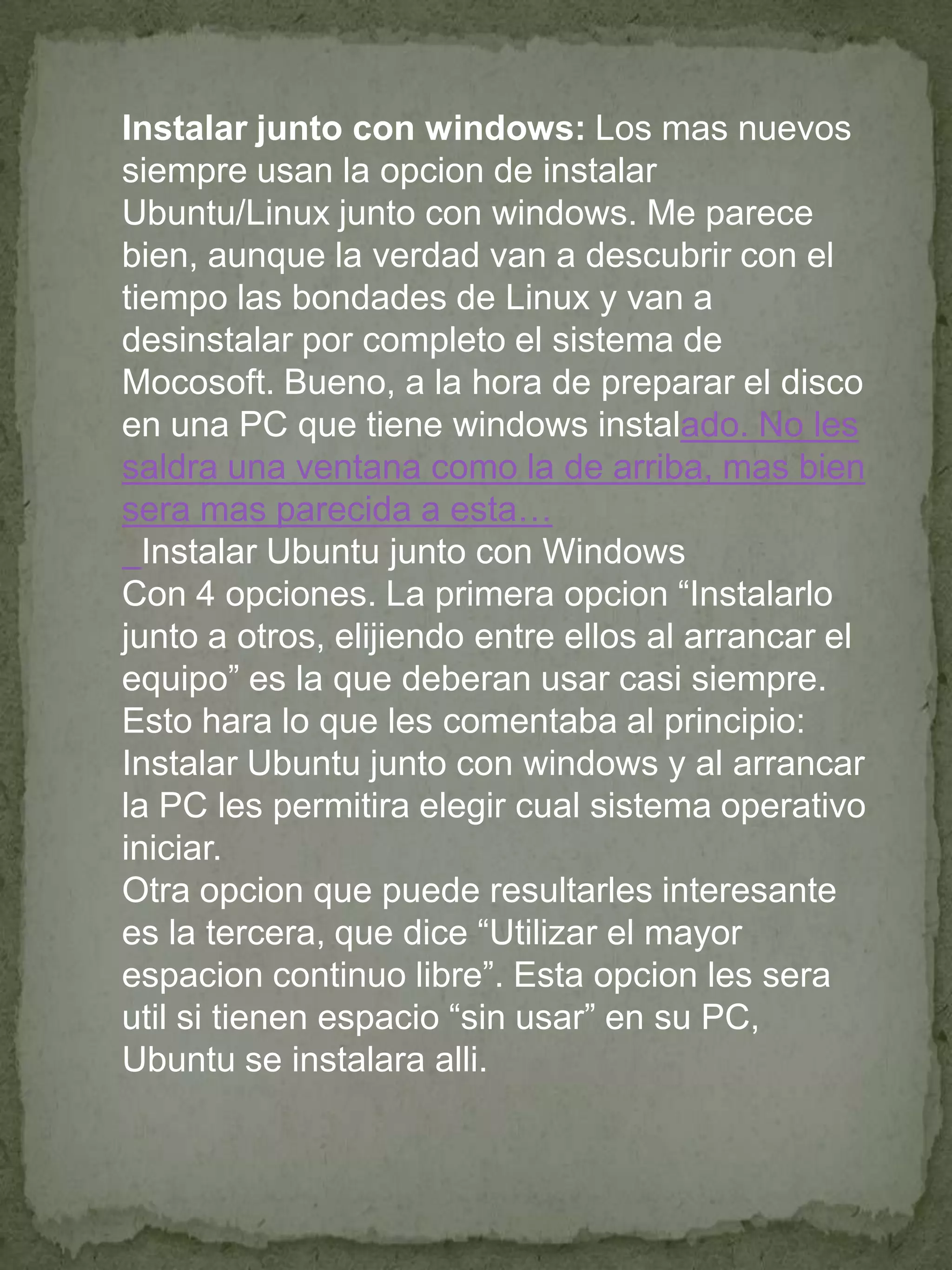 Instalar junto con windows: Los mas nuevos
siempre usan la opcion de instalar
Ubuntu/Linux junto con windows. Me parece
bien, aunque la verdad van a descubrir con el
tiempo las bondades de Linux y van a
desinstalar por completo el sistema de
Mocosoft. Bueno, a la hora de preparar el disco
en una PC que tiene windows instalado. No les
saldra una ventana como la de arriba, mas bien
sera mas parecida a esta…
  Instalar Ubuntu junto con Windows
Con 4 opciones. La primera opcion “Instalarlo
junto a otros, elijiendo entre ellos al arrancar el
equipo” es la que deberan usar casi siempre.
Esto hara lo que les comentaba al principio:
Instalar Ubuntu junto con windows y al arrancar
la PC les permitira elegir cual sistema operativo
iniciar.
Otra opcion que puede resultarles interesante
es la tercera, que dice “Utilizar el mayor
espacion continuo libre”. Esta opcion les sera
util si tienen espacio “sin usar” en su PC,
Ubuntu se instalara alli.
 