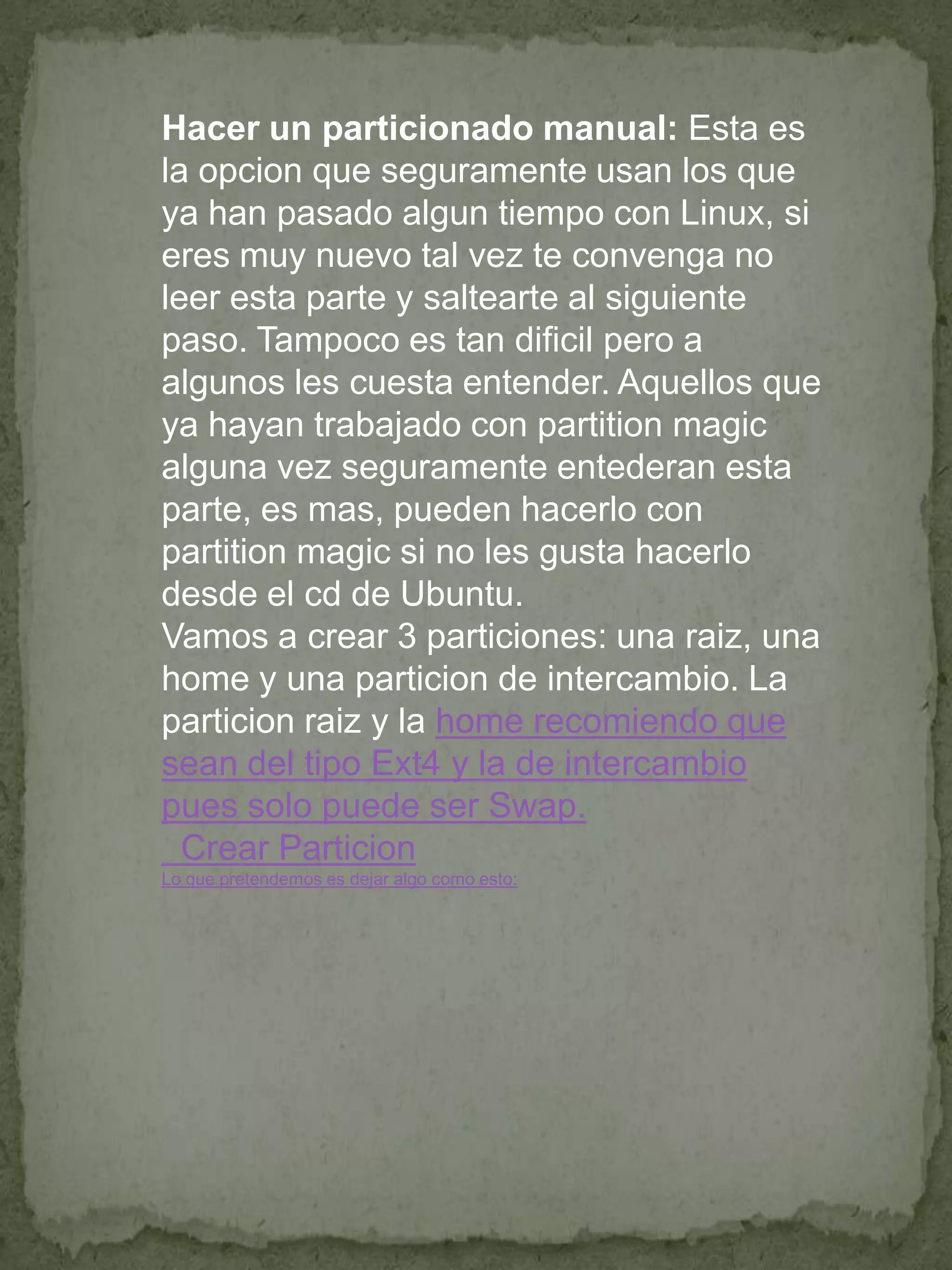 Hacer un particionado manual: Esta es
la opcion que seguramente usan los que
ya han pasado algun tiempo con Linux, si
eres muy nuevo tal vez te convenga no
leer esta parte y saltearte al siguiente
paso. Tampoco es tan dificil pero a
algunos les cuesta entender. Aquellos que
ya hayan trabajado con partition magic
alguna vez seguramente entederan esta
parte, es mas, pueden hacerlo con
partition magic si no les gusta hacerlo
desde el cd de Ubuntu.
Vamos a crear 3 particiones: una raiz, una
home y una particion de intercambio. La
particion raiz y la home recomiendo que
sean del tipo Ext4 y la de intercambio
pues solo puede ser Swap.
  Crear Particion
Lo que pretendemos es dejar algo como esto:
 