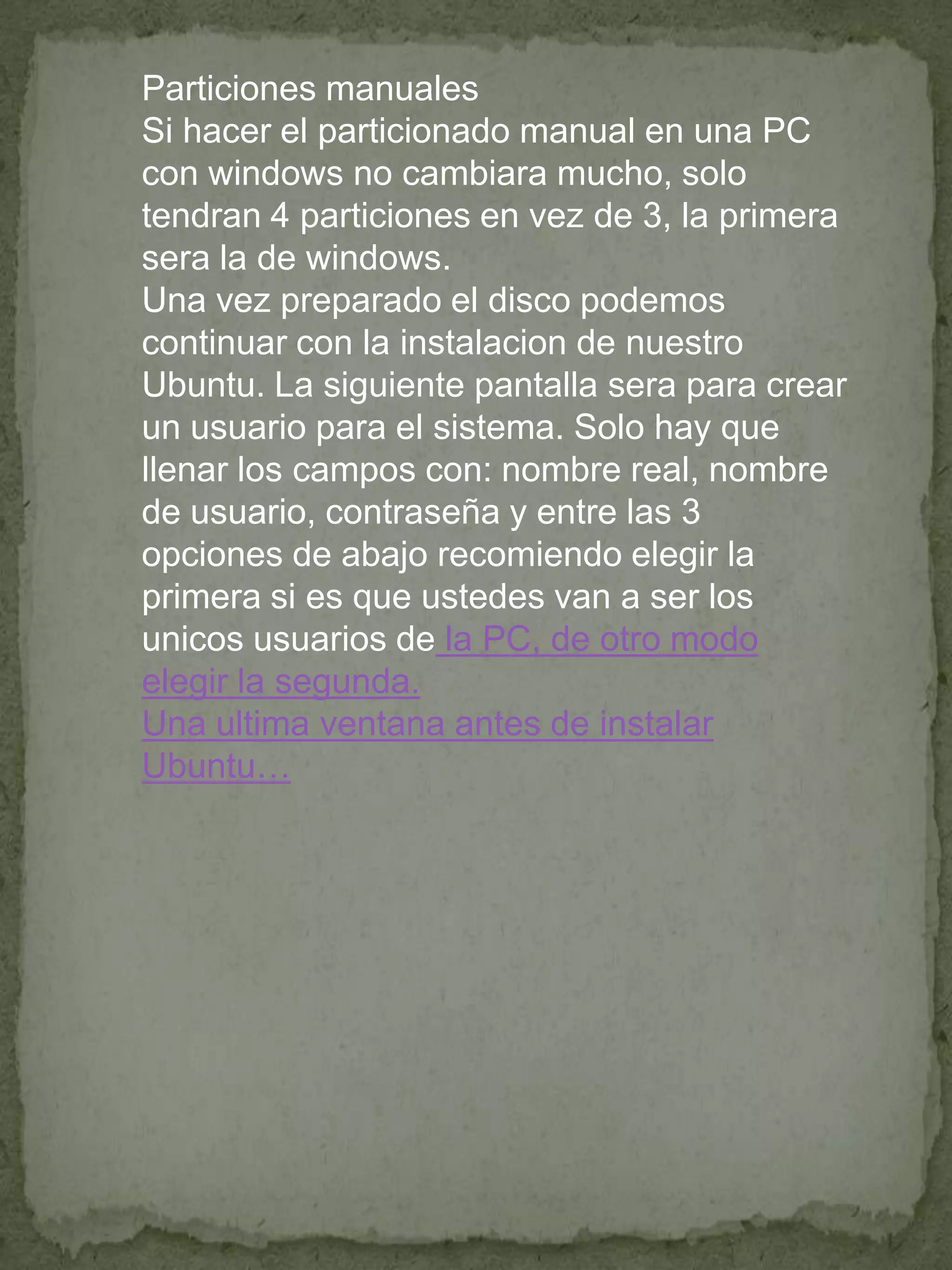 Particiones manuales
Si hacer el particionado manual en una PC
con windows no cambiara mucho, solo
tendran 4 particiones en vez de 3, la primera
sera la de windows.
Una vez preparado el disco podemos
continuar con la instalacion de nuestro
Ubuntu. La siguiente pantalla sera para crear
un usuario para el sistema. Solo hay que
llenar los campos con: nombre real, nombre
de usuario, contraseña y entre las 3
opciones de abajo recomiendo elegir la
primera si es que ustedes van a ser los
unicos usuarios de la PC, de otro modo
elegir la segunda.
Una ultima ventana antes de instalar
Ubuntu…
 