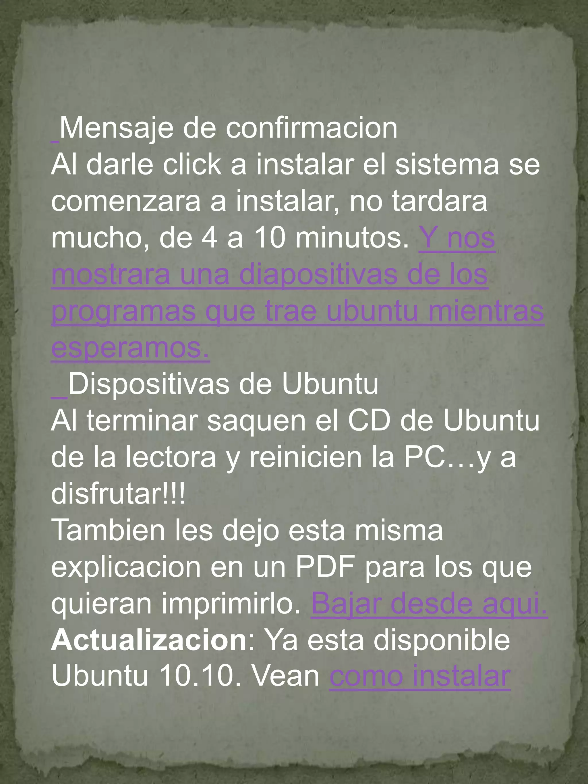 Mensaje de confirmacion
Al darle click a instalar el sistema se
comenzara a instalar, no tardara
mucho, de 4 a 10 minutos. Y nos
mostrara una diapositivas de los
programas que trae ubuntu mientras
esperamos.
 Dispositivas de Ubuntu
Al terminar saquen el CD de Ubuntu
de la lectora y reinicien la PC…y a
disfrutar!!!
Tambien les dejo esta misma
explicacion en un PDF para los que
quieran imprimirlo. Bajar desde aqui.
Actualizacion: Ya esta disponible
Ubuntu 10.10. Vean como instalar
 