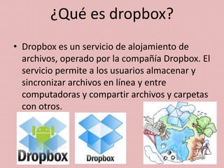 ¿Qué es dropbox?
• Dropbox es un servicio de alojamiento de
  archivos, operado por la compañía Dropbox. El
  servicio permite a los usuarios almacenar y
  sincronizar archivos en línea y entre
  computadoras y compartir archivos y carpetas
  con otros.
 