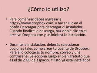 ¿Cómo lo utilizo?
• Para comenzar debes ingresar a
  https://www.dropbox.com y hacer clic en el
  botón Descargar para descargar el instalador.
  Cuando finalice la descarga, haz doble clic en el
  archivo Dropbox.exe y se iniciará la instalación.

• Durante la instalación, deberás seleccionar
  opciones tales como crear tu cuenta de Dropbox.
  Para ello colocarás tu nombre, correo y una
  contraseña. Selecciona luego el plan gratuito que
  es el de 2 GB de espacio. Y listo ya está instalado!
 