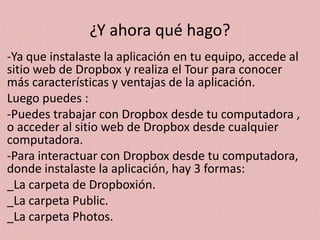 ¿Y ahora qué hago?
-Ya que instalaste la aplicación en tu equipo, accede al
sitio web de Dropbox y realiza el Tour para conocer
más características y ventajas de la aplicación.
Luego puedes :
-Puedes trabajar con Dropbox desde tu computadora ,
o acceder al sitio web de Dropbox desde cualquier
computadora.
-Para interactuar con Dropbox desde tu computadora,
donde instalaste la aplicación, hay 3 formas:
_La carpeta de Dropboxión.
_La carpeta Public.
_La carpeta Photos.
 