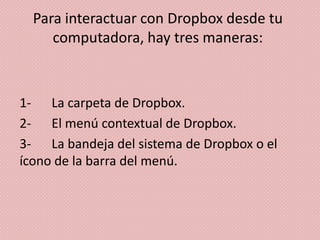 Para interactuar con Dropbox desde tu
     computadora, hay tres maneras:



1- La carpeta de Dropbox.
2- El menú contextual de Dropbox.
3- La bandeja del sistema de Dropbox o el
ícono de la barra del menú.
 
