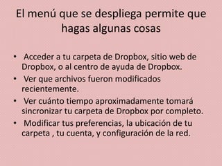 El menú que se despliega permite que
        hagas algunas cosas

• Acceder a tu carpeta de Dropbox, sitio web de
  Dropbox, o al centro de ayuda de Dropbox.
• Ver que archivos fueron modificados
  recientemente.
• Ver cuánto tiempo aproximadamente tomará
  sincronizar tu carpeta de Dropbox por completo.
• Modificar tus preferencias, la ubicación de tu
  carpeta , tu cuenta, y configuración de la red.
 
