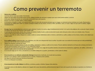 Como prevenir un terremoto
•   Dentro de un edificio:
•   Continúe dentro hasta que acabe el terremoto.
•   Aléjese de todo objeto que pueda caerle encima. Aléjese también de ventanas o espejos que cuyo cristal pueda estallar y cortarle.
•   Evite pasar debajo de puertas con ventanales encima del marco de la puerta.
•   Busque una mesa o mueble sólido y métase debajo.
•   Si encuentra un pasillo, un pilar, una esquina de la sala o el marco de una puerta (siempre que no tengan un ventanal encima) siéntese en el suelo, flexionando y
    levantando las rodillas para cubrir su cuerpo y proteja la cabeza con las manos. Si tiene un libro, periódico, casco, un cojín o algo con qué cubrir la cabeza, hágalo
    inmediatamente.
•

•   En casa: Siga las recomendaciones anteriores pero además: Si está en la cocina, salga inmediatamente de ella. Es el cuarto más peligroso de su casa por el gran número
    de objetos que hay en los armarios y que pueden caer.
•   Si está descalzo (en la cama, ducha, etc.), arroje una manta o toalla al suelo y ande arrastrando los pies sobre ella para evitar cortes con cristales rotos. Procure
    meterse bajo la cama hasta que pase el terremoto.
•   Si está en una silla de ruedas, bloquee las ruedas y cubra su cuerpo doblándose sobre sí mismo y cubriendo su cuello y cabeza con las manos, manta u otro objeto que
    tenga a mano.
•

•   En un edificio público (supermercado, cine, biblioteca, etc.):No corra despavorido hacia la salida. Se puede crear una avalancha humana que con toda probabilidad
    provocará más heridos que el propio terremoto.
•   Aléjese de ventanas o puertas de cristal.
•   Si está en el cine o el teatro échese al suelo, de rodillas, cubriendo su cabeza y cuello con las manos. Procure además realizarlo en el hueco de su butaca, de manera
    que sus vecinos puedan hacer lo propio en sus respectivos huecos.
•   En espacios con estanterías (bibliotecas, archivos, supermercados, etc.) salga de los pasillos donde se encuentran las estanterías y agáchese, de rodillas, cubriendo su
    cabeza y cuello, junto a los laterales de las estanterías.
•   En la escuela haga que los niños y estudiantes se arrodillen debajo de su pupitre, poniéndose un libro sobre la cabeza.
•

•   Si se encuentra en un vehículo conduciendo: Detenga lentamente el vehículo, en el arcén de la carretera.
•   No pare nunca debajo o sobre la plataforma de un puente. Tampoco junto a postes.
•   No salga del vehículo hasta que termine el terremoto.
•   Procure no bloquear la carretera.
•

•   Si se encuentra en la calle: Aléjese de edificios, carreteras, postes o árboles. Busque sitios abiertos.
•
    Si no tiene cerca un sitio abierto, cúbrase en el zaguán de la casa más próxima, preferentemente bajo el marco de la puerta de entrada, sin penetrar en el hall de la
    vivienda.
 