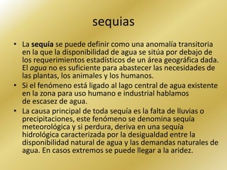 sequias
• La sequía se puede definir como una anomalía transitoria
  en la que la disponibilidad de agua se sitúa por debajo de
  los requerimientos estadísticos de un área geográfica dada.
  El agua no es suficiente para abastecer las necesidades de
  las plantas, los animales y los humanos.
• Si el fenómeno está ligado al lago central de agua existente
  en la zona para uso humano e industrial hablamos
  de escasez de agua.
• La causa principal de toda sequía es la falta de lluvias o
  precipitaciones, este fenómeno se denomina sequía
  meteorológica y si perdura, deriva en una sequía
  hidrológica caracterizada por la desigualdad entre la
  disponibilidad natural de agua y las demandas naturales de
  agua. En casos extremos se puede llegar a la aridez.
 