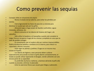 Como prevenir las sequias
•   Consejos útiles en situaciones de sequía:
•          - Revise el estado de las tuberías, para evitar las pérdidas por
•   averías.
•          - Cierre ligeramente las llaves de paso de su vivienda para
•   disminuir el caudal que sale por los grifos.
•          - Almacene agua y haga acopio de líquidos sustituibles: aguas
•   minerales, refrescos, etc.
•          - Ahorre consumo en las labores de limpieza del hogar y de
•   utensilios.
•          - Sólo utilice la lavadora y el lavavajillas cuando esté completa la
•   carga. Procure recuperar el agua de las mismas y empléela en usos que no
•   sean de posible contagio.
•          - Es conveniente usar el inodoro sólo por motivos imprescindibles.
•   Podría introducirse botellas o similares en la cisterna, para reducir su
•   capacidad y ahorrar consumo.
•          - Evite regar las plantas y jardines. El agua es un recurso muy
•   escaso en España.
•          - Las labores de higiene y aseo personal deben cuidarse
•   especialmente procurando no tener el grifo abierto constantemente; el
•   lavabo se puede utilizar taponando el desagüe, siendo suficiente con una
•   tercera parte de su capacidad.
•          - Es preferible ducharse a bañarse, y dúchese abriendo el grifo sólo
•   cuando se proceda a eliminar el jabonado.
•          - Evite los ejercicios físicos que causen gran fatiga y sudoración.
 
