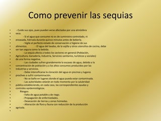 Como prevenir las sequias
•    - Cuide sus ojos, pues pueden verse afectados por una atmósfera
•   seca.
•           - Si el agua que consume no es de suministro controlado, ni
•   envasada, hiérvala durante quince minutos antes de beberla.
•           - Vigile el perfecto estado de conservación e higiene de sus
•   alimentos.           - El agua del lavabo, de la vajilla y otros utensilios de cocina, debe
•   ser tan segura como la bebida.
•           - La sequía afecta a todos los sectores en general (Población,
•   Agricultura, Ganadería, Industria, Servicios sanitarios, turísticos y sociales)
•   de una forma negativa.
•           - Las ciudades sufren grandemente la escasez de agua, debido a la
•   concentración de población y a los altos consumos producidos por las
•   industrias y servicios.
•           - Debe intensificarse la cloración del agua en piscinas y lugares
•   proclives a sufrir contaminación.
•           - No se bañe en lugares donde el agua pueda estar contaminada.
•           - Las autoridades velarán en todo momento por la salubridad
•   pública estableciendo, en cada caso, las correspondientes ayudas y
•   controles epidemiológicos.
•        Riesgos:
•           - Falta de agua potable y de riego.
•           - Propagación de enfermedades.
•           - Desecación de tierras y zonas húmedas.
•           - Alteración de flora y fauna con reducción de la producción
•   agrícola.
•
 
