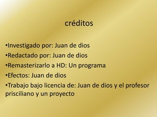 créditos

•Investigado por: Juan de dios
•Redactado por: Juan de dios
•Remasterizarlo a HD: Un programa
•Efectos: Juan de dios
•Trabajo bajo licencia de: Juan de dios y el profesor
prisciliano y un proyecto
 