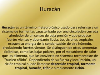 Huracán

Huracán es un término meteorológico usado para referirse a un
sistema de tormentas caracterizado por una circulación cerrada
      alrededor de un centro de baja presión y que produce
    fuertes vientos y abundante lluvia. Los ciclones tropicales
     extraen su energía de la condensación de aire húmedo,
produciendo fuertes vientos. Se distinguen de otras tormentas
 ciclónicas, como las bajas polares, por el mecanismo de calor
que las alimenta, que las convierte en sistemas tormentosos de
  "núcleo cálido". Dependiendo de su fuerza y localización, un
  ciclón tropical puede llamarse depresión tropical, tormenta
          tropical, huracán, tifón o simplemente ciclón.
 