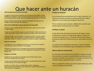 •
                       Que hacer ante un huracán
    Cómo prepararse antes de la tormenta                                           •   Proteja sus ventanas
    La Agencia Federal para el Manejo de Emergencias de Estados Unidos
    (FEMA) tiene vigente un plan de preparación para huracanes, guía que               Las contraventanas permanentes son la mejor protección. Un
    puntualiza qué hacer antes, durante y después del paso de un meteoro.              método más barato consiste en colocar paneles de madera.
    El plan enfatiza acerca de las rutas de evacuación más seguras y los               Haga esto mucho antes de que llegue la tormenta.
    refugios cercanos al lugar de residencia.
                                                                                       Pode o corte las ramas muertas o débiles de los árboles que
    Antes de la embestida si vive en una zona de evacuación
                                                                                       puedan dañar la estructura de su vivienda.
    Prepárese para conducir de 20 a 50 millas tierra adentro para localizar
    un lugar seguro.                                                                   Verifique su seguro
    Tenga a la mano suministros para casos de desastre, tales como linterna
    y pilas adicionales, radio portátil, operado con pilas, y pilas adicionales.       Puede informarse del Programa Nacional del Seguro contra
                                                                                       Inundaciones a través de su agente de seguros u oficina de
    También tenga a mano botiquín y manual de primeros auxilios. Reúna
    alimentos y agua de emergencia, un abridor de latas, medicamentos                  manejo de emergencia en su localidad. Normalmente hay un
    esenciales, dinero en efectivo, tarjetas de crédito y zapatos resistentes.         período de espera de 30 días para que la nueva póliza entre en
    Sobre las mascotas                                                                 vigor.

    Es posible que en los albergues para pasar un huracán no se admitan                Las pólizas de los propietarios de casas no cubren los daños
    mascotas por razones sanitarias y de espacio.
                                                                                       causados por las inundaciones que acompañan a un huracán.
    Póngase en contacto con la sociedad humanitaria de su localidad para
    que le proporcionen información de refugios para animales en la zona               Aliste un plan de comunicación
    donde vive.
    Prepare a su familia                                                               En caso de que los miembros de la familia se separen unos de
                                                                                       otros durante un desastre (una posibilidad real durante el día
    Asegúrese de que todos los miembros de la familia sepan como
    reaccionar después de un huracán.                                                  cuando los adultos se encuentran en el trabajo y los niños en la
                                                                                       escuela), tenga un plan para volver a reunirse.
    Enseñe a los miembros de la familia cómo y cuándo desconectar el gas,
    la electricidad y el suministro de agua.
                                                                                       Pida a un pariente o amigo que viva fuera del estado que actúe
    Enseñe a los niños cómo y cuándo llamar al 911, la policía o                       como el "contacto de la familia".
    departamento de bomberos y qué estación de radio sintonizar para oír
    información de emergencia.
 