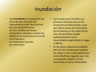 inundación
•   Una Inundación es la ocupación por     •   Las inundaciones fluviales son
    parte del agua de zonas que                procesos naturales que se han
    habitualmente están libres de ésta,        producido periódicamente y que
    bien por desbordamiento                    han sido la causa de la formación
    de ríos y ramblas por lluvias              de las llanuras en los valles de los
    torrenciales o deshielo, o mares por       ríos, tierras fértiles donde
    subida de las mareas por encima del        tradicionalmente se ha
    nivel habitual o
                                               desarrollado la agricultura en vegas
    por avalanchas causadas
                                               y riberas.
    por maremotos.
                                           •   En las zonas costeras los embates
                                               del mar han servido para modelar
                                               las costas y crear zonas pantanosas
                                               como albuferas y lagunas que, tras
                                               su ocupación atópica, se han
                                               convertido en zonas vulnerables.
 