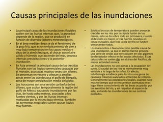 Causas principales de las inundaciones
•   La principal causa de las inundaciones fluviales      •   Subidas bruscas de temperatura pueden provocar
    suelen ser las lluvias intensas que, la gravedad          crecidas en los ríos por la rápida fusión de las
    depende de la región, que se producirá en                 nieves, esto se da sobre todo en primavera, cuando
    función de diversos factores meteorológicos.              el deshielo es mayor, o tras fuertes nevadas en
                                                              cotas inusuales, que tras la ola de frío se funden
•   En el área mediterránea se da el fenómeno de              provocando riadas.
    la gota fría, que es un embalsamiento de aire a       •   Los maremotos o tsunamis como posible causa de
    muy baja temperatura en las capas medias y                una inundación, ya que el sismo marino provoca
    altas de la atmósfera que, al chocar con el aire          una serie de ondas que se traducen en olas gigantes
    cálido y húmedo que asciende del mar, provoca             de devastador efecto en las costas afectadas. Estas
    intensas precipitaciones y la posterior                   catástrofes se suelen dar en el área del Pacífico, de
    inundación.                                               mayor actividad sísmica.
•   En Asia oriental la principal causa de las crecidas   •   Las inundaciones no son ajenas a la ocupación del
    fluviales son las lluvias torrenciales causadas por       suelo. El caudal de los ríos es normalmente muy
    el monzón, asociadas muchas veces con tifones.            variable a lo largo de los años. En efecto,
    Se presentan en verano y afectan a amplias                la hidrología establece para los ríos una gama de
    zonas entre las que destaca el golfo de Bengala,          caudales máximos asociados al tiempo de retorno.
    zona de mayor precipitación media del globo.              Generalmente las poblaciones locales, cuando hace
                                                              mucho tiempo que se encuentran asentadas en el
•   Los huracanes son una versión caribeña de los             lugar tiene conocimiento de las áreas ocupadas por
    tifones, que asolan temporalmente la región del           las avenidas del río, y así respetan el espacio de
    golfo de México causando inundaciones por las             este, evitando las inundaciones de sus centros
    olas, de hasta ocho metros, asociadas a los               poblados.
    fuertes vientos, y por las lluvias intensas
    motivadas por la misma baja térmica. También
    las tormentas tropicales suelen causar lluvias
    muy fuertes.
 