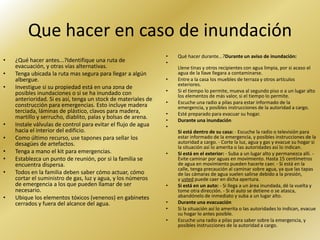 Que hacer en caso de inundación
                                                               •   Qué hacer durante...?Durante un aviso de inundación:
•   ¿Qué hacer antes...?Identifique una ruta de                •
    evacuación, y otras vías alternativas.                         Llene tinas y otros recipientes con agua limpia, por si acaso el
•   Tenga ubicada la ruta mas segura para llegar a algún           agua de la llave llegara a contaminarse.
    albergue.                                                  •   Entre a la casa los muebles de terraza y otros artículos
                                                                   exteriores.
•   Investigue si su propiedad está en una zona de
    posibles inundaciones o si se ha inundado con              •   Si el tiempo lo permite, mueva al segundo piso o a un lugar alto
                                                                   los elementos de más valor, si el tiempo lo permite.
    anterioridad. Si es así, tenga un stock de materiales de   •   Escuche una radio a pilas para estar informado de la
    construcción para emergencias. Esto incluye madera             emergencia, y posibles instrucciones de la autoridad a cargo.
    terciada, láminas de plástico, clavos para madera,         •   Esté preparado para evacuar su hogar.
    martillo y serrucho, diablito, palas y bolsas de arena.    •   Durante una inundación
•   Instale válvulas de control para evitar el flujo de agua   •
    hacia el interior del edificio.                                Si está dentro de su casa: - Escuche la radio o televisión para
•   Como último recurso, use tapones para sellar los               estar informado de la emergencia, y posibles instrucciones de la
    desagües de artefactos.                                        autoridad a cargo. - Corte la luz, agua y gas y evacue su hogar si
                                                                   la situación así lo amerita o las autoridades así lo indican.
•   Tenga a mano el kit para emergencias.                      •   Si está en el exterior: - Suba a un lugar alto y permanezca allí. -
•   Establezca un punto de reunión, por si la familia se           Evite caminar por aguas en movimiento. Hasta 15 centímetros
    encuentra dispersa.                                            de agua en movimiento pueden hacerle caer. - Si está en la
                                                                   calle, tenga precaución al caminar sobre agua, ya que las tapas
•   Todos en la familia deben saber cómo actuar, cómo              de las cámaras de agua suelen salirse debido a la presión,
    cortar el suministro de gas, luz y agua, y los números         y usted puede caer en dicha apertura.
    de emergencia a los que pueden llamar de ser               •   Si está en un auto: - Si llega a un área inundada, dé la vuelta y
    necesario.                                                     tome otra dirección. - Si el auto se detiene o se atasca,
•   Ubique los elementos tóxicos (venenos) en gabinetes            abandónelo de inmediato y suba a un lugar alto.
    cerrados y fuera del alcance del agua.                     •   Durante una evacuación
                                                               •   Si la situación así lo amerita o las autoridades lo indican, evacue
                                                                   su hogar lo antes posible.
                                                               •   Escuche una radio a pilas para saber sobre la emergencia, y
                                                                   posibles instrucciones de la autoridad a cargo.
 
