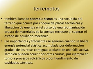 terremotos
• también llamado seísmo o sismo es una sacudida del
  terreno que ocurre por choque de placas tectónicas y
  liberación de energía en el curso de una reorganización
  brusca de materiales de la corteza terrestre al superar el
  estado de equilibrio mecánico.
• Los importantes y frecuentes se generan cuando se libera
  energía potencial elástica acumulada por deformación
  gradual de las rocas contiguas al plano de una falla activa.
  También pueden ocurrir por otras causas, por ejemplo en
  torno a procesos volcánicos o por hundimiento de
  cavidades cársticas.
 
